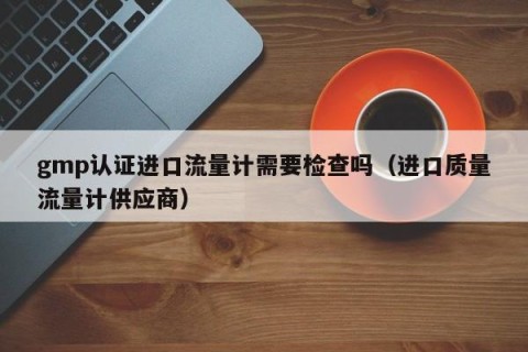 gmp认证进口流量计需要检查吗（进口质量流量计供应商）