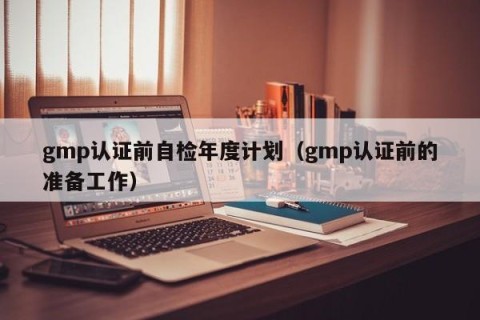 gmp认证前自检年度计划（gmp认证前的准备工作）
