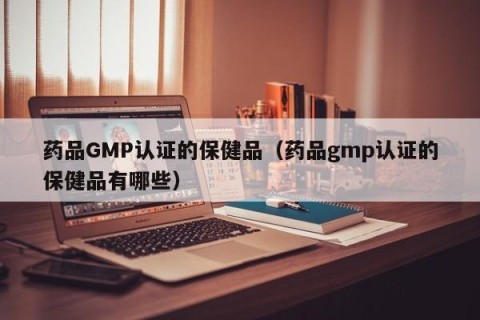 药品GMP认证的保健品（药品gmp认证的保健品有哪些）
