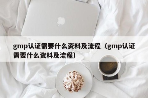 gmp认证需要什么资料及流程（gmp认证需要什么资料及流程）
