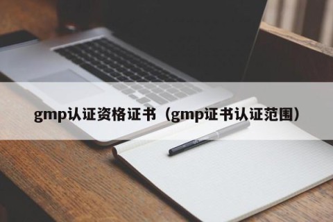 gmp认证资格证书（gmp证书认证范围）