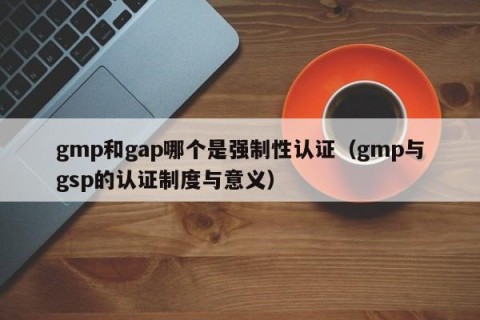 gmp和gap哪个是强制性认证（gmp与gsp的认证制度与意义）