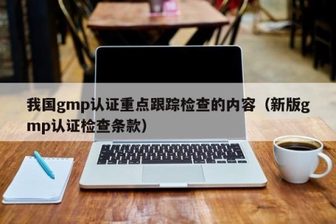 我国gmp认证重点跟踪检查的内容（新版gmp认证检查条款）