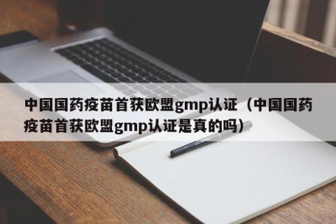 中国国药疫苗首获欧盟gmp认证（中国国药疫苗首获欧盟gmp认证是真的吗）