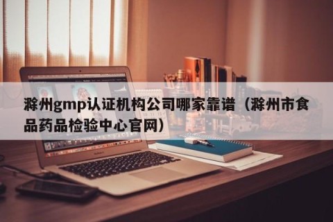 滁州gmp认证机构公司哪家靠谱（滁州市食品药品检验中心官网）