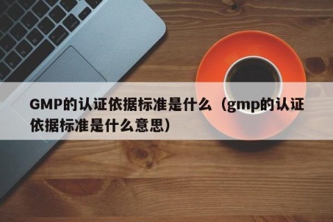 GMP的认证依据标准是什么（gmp的认证依据标准是什么意思）