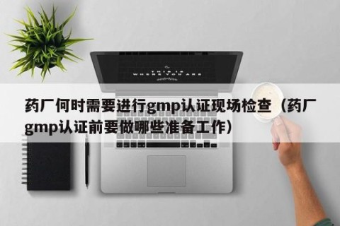 药厂何时需要进行gmp认证现场检查（药厂gmp认证前要做哪些准备工作）