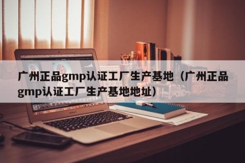 广州正品gmp认证工厂生产基地（广州正品gmp认证工厂生产基地地址）