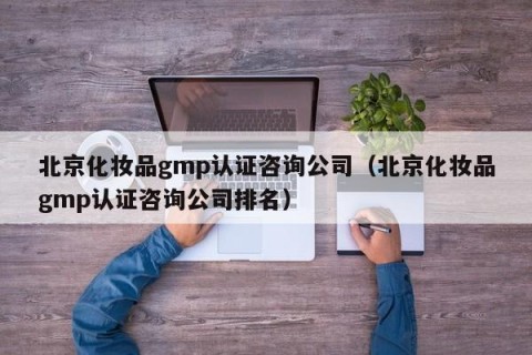 北京化妆品gmp认证咨询公司（北京化妆品gmp认证咨询公司排名）