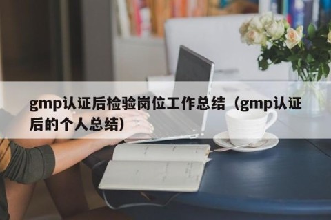 gmp认证后检验岗位工作总结（gmp认证后的个人总结）