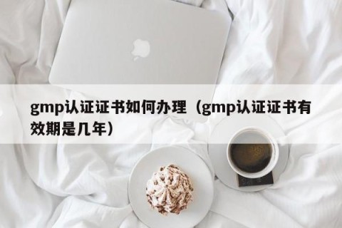 gmp认证证书如何办理（gmp认证证书有效期是几年）