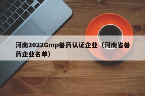 河南2022Gmp兽药认证企业（河南省兽药企业名单）
