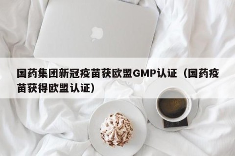国药集团新冠疫苗获欧盟GMP认证（国药疫苗获得欧盟认证）