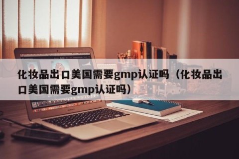 化妆品出口美国需要gmp认证吗（化妆品出口美国需要gmp认证吗）
