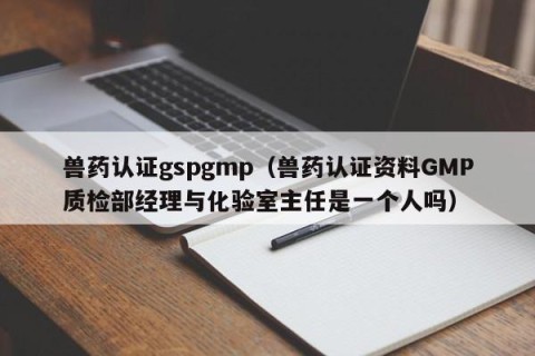 兽药认证gspgmp（兽药认证资料GMP质检部经理与化验室主任是一个人吗）
