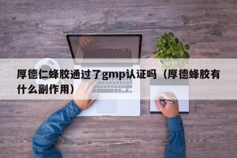 厚德仁蜂胶通过了gmp认证吗（厚德蜂胶有什么副作用）