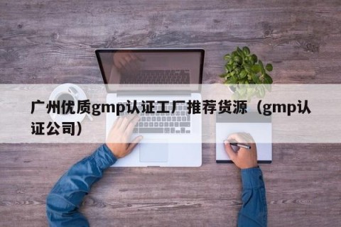 广州优质gmp认证工厂推荐货源（gmp认证公司）