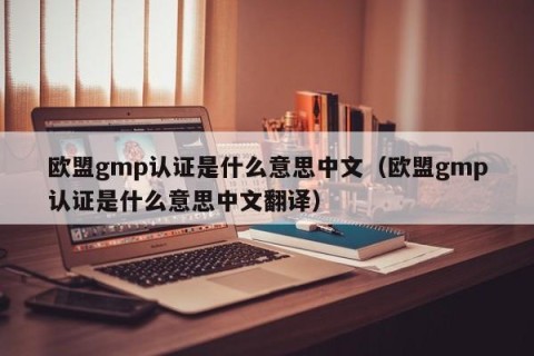 欧盟gmp认证是什么意思中文（欧盟gmp认证是什么意思中文翻译）