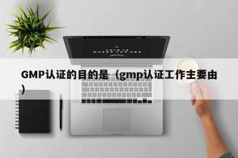 GMP认证的目的是（gmp认证工作主要由）