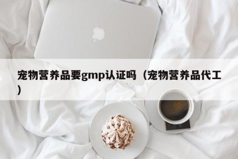 宠物营养品要gmp认证吗（宠物营养品代工）