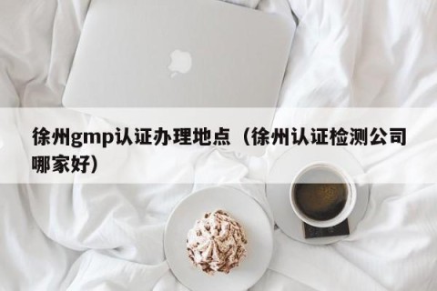 徐州gmp认证办理地点（徐州认证检测公司哪家好）