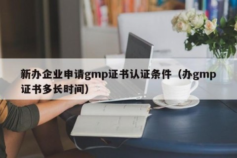 新办企业申请gmp证书认证条件（办gmp证书多长时间）