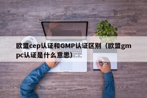 欧盟cep认证和GMP认证区别（欧盟gmpc认证是什么意思）