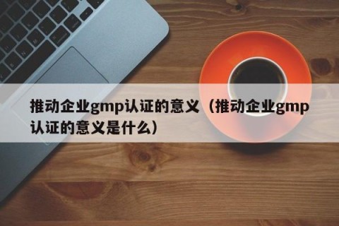 推动企业gmp认证的意义（推动企业gmp认证的意义是什么）
