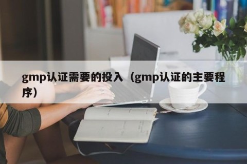 gmp认证需要的投入（gmp认证的主要程序）
