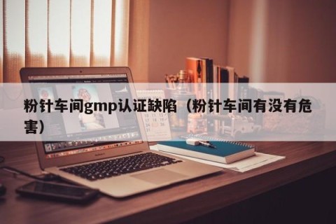 粉针车间gmp认证缺陷（粉针车间有没有危害）