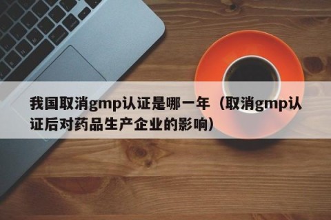 我国取消gmp认证是哪一年（取消gmp认证后对药品生产企业的影响）