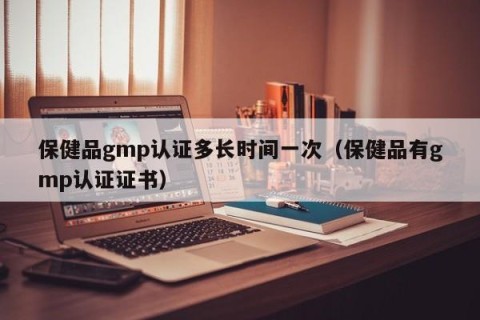 保健品gmp认证多长时间一次（保健品有gmp认证证书）