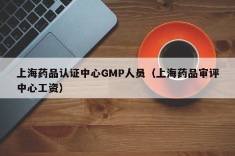 上海药品认证中心GMP人员（上海药品审评中心工资）