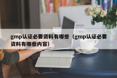 gmp认证必要资料有哪些（gmp认证必要资料有哪些内容）