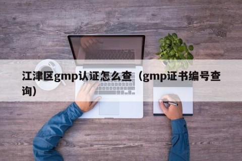 江津区gmp认证怎么查（gmp证书编号查询）