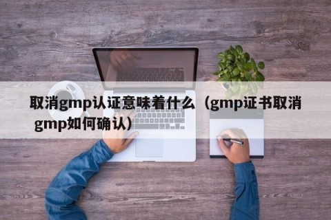 取消gmp认证意味着什么（gmp证书取消 gmp如何确认）