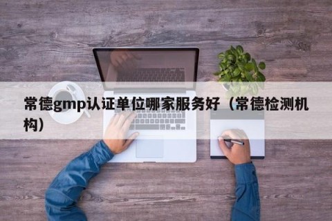 常德gmp认证单位哪家服务好（常德检测机构）