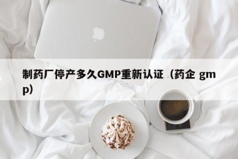 制药厂停产多久GMP重新认证（药企 gmp）