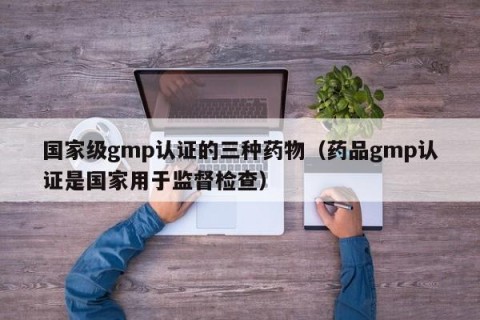 国家级gmp认证的三种药物（药品gmp认证是国家用于监督检查）