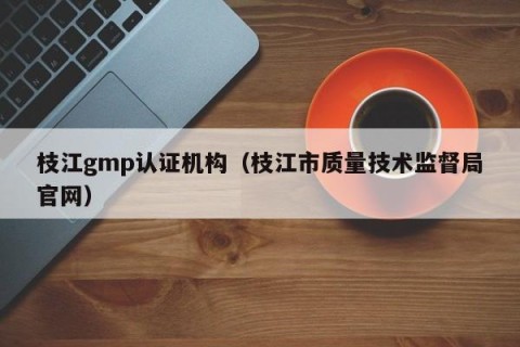 枝江gmp认证机构（枝江市质量技术监督局官网）