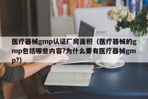 医疗器械gmp认证厂房面积（医疗器械的gmp包括哪些内容?为什么要有医疗器械gmp?）
