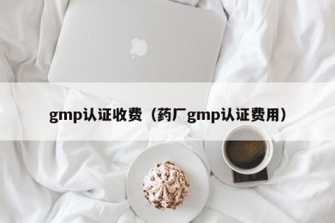 gmp认证收费（药厂gmp认证费用）