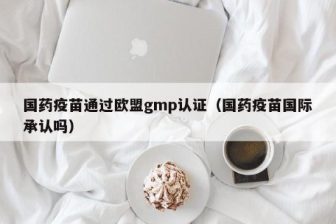 国药疫苗通过欧盟gmp认证（国药疫苗国际承认吗）