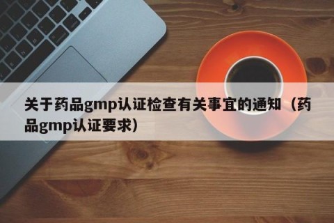 关于药品gmp认证检查有关事宜的通知（药品gmp认证要求）