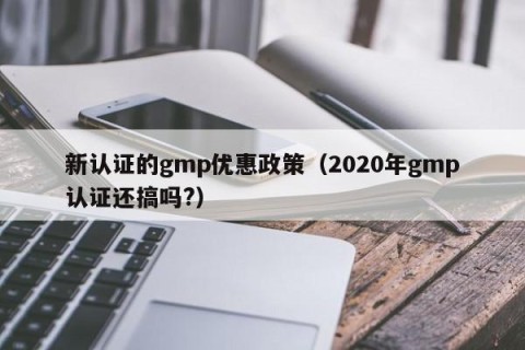新认证的gmp优惠政策（2020年gmp认证还搞吗?）