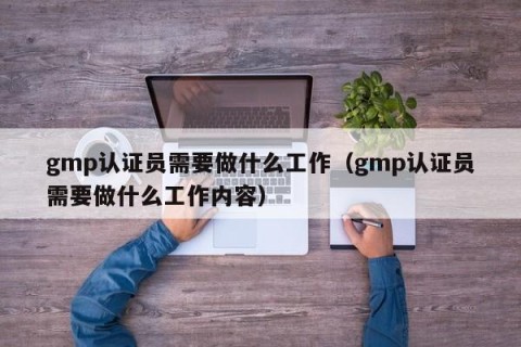 gmp认证员需要做什么工作（gmp认证员需要做什么工作内容）
