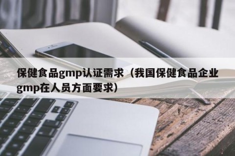 保健食品gmp认证需求（我国保健食品企业gmp在人员方面要求）