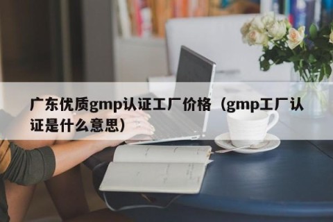 广东优质gmp认证工厂价格（gmp工厂认证是什么意思）