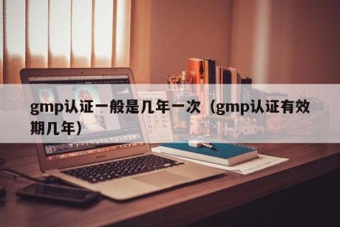 gmp认证一般是几年一次（gmp认证有效期几年）