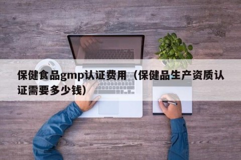 保健食品gmp认证费用（保健品生产资质认证需要多少钱）